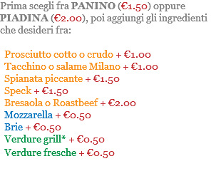 Prima scegli fra PANINO (€1.50) oppure PIADINA (€2.00), poi aggiungi gli ingredienti che desideri fra: Prosciutto cotto o crudo + €1.00 Tacchino o salame Milano + €1.00 Spianata piccante + €1.50 Speck + €1.50 Bresaola o Roastbeef + €2.00 Mozzarella + €0.50 Brie + €0.50 Verdure grill* + €0.50 Verdure fresche + €0.50 