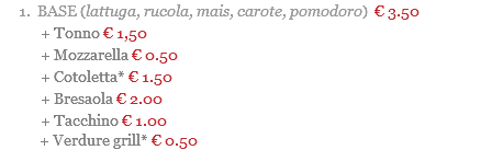 BASE (lattuga, rucola, mais, carote, pomodoro) € 3.50 + Tonno € 1,50 + Mozzarella € 0.50 + Cotoletta* € 1.50 + Bresaola € 2.00 + Tacchino € 1.00 + Verdure grill* € 0.50